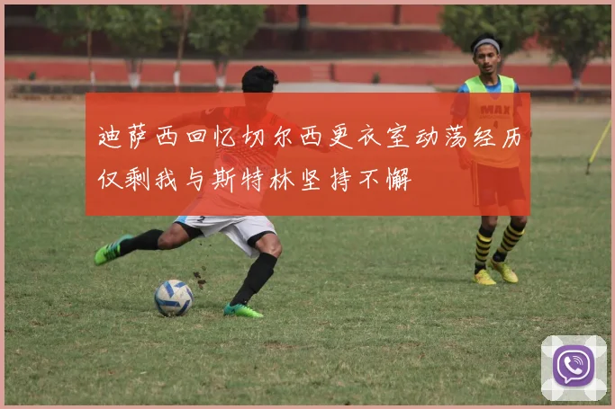 迪萨西回忆切尔西更衣室动荡经历仅剩我与斯特林坚持不懈