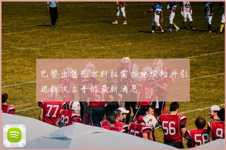 巴黎出售巴尔科拉需拒绝续约并引进新攻击手的最新消息
