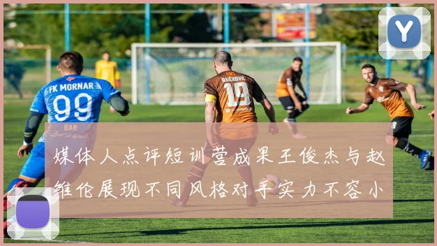 媒体人点评短训营成果王俊杰与赵维伦展现不同风格对手实力不容小觑