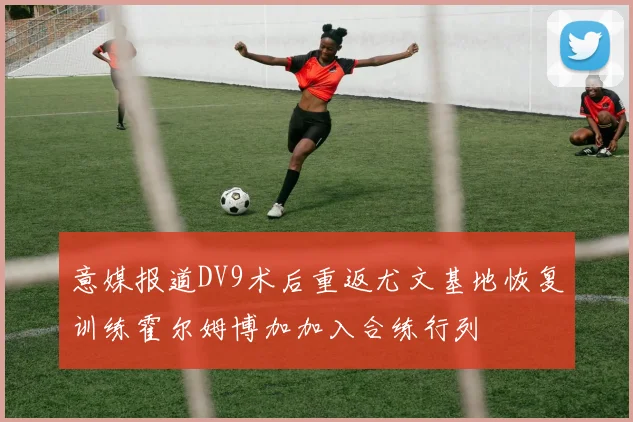 意媒报道DV9术后重返尤文基地恢复训练霍尔姆博加加入合练行列