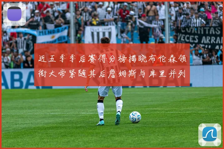 近五季季后赛得分榜揭晓布伦森领衔大帝紧随其后詹姆斯与库里并列第四
