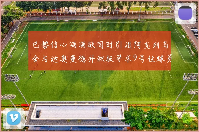 巴黎信心满满欲同时引进阿克利乌舍与迪奥曼德并积极寻求9号位球员