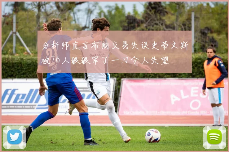 分析师直言布朗交易失误史蒂文斯被76人狠狠宰了一刀令人失望