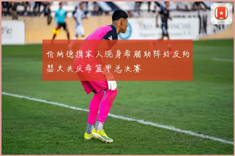 伦纳德携家人现身希腊助阵好友约瑟夫共庆希篮甲总决赛