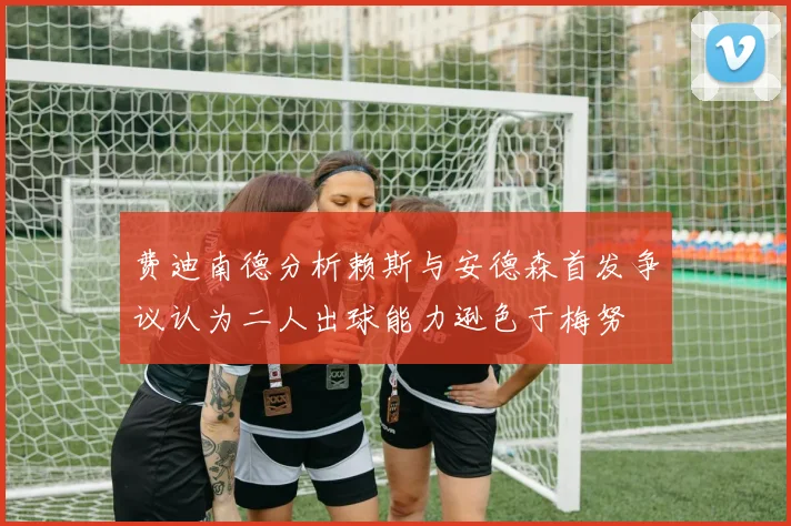费迪南德分析赖斯与安德森首发争议认为二人出球能力逊色于梅努