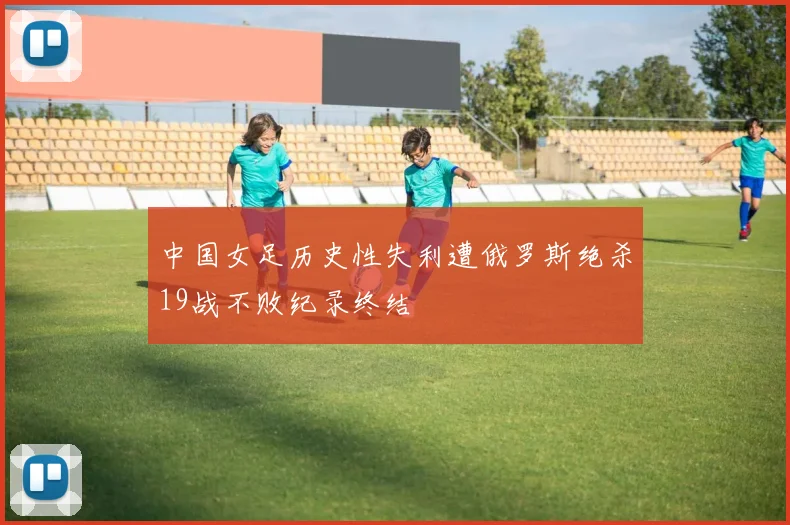 中国女足历史性失利遭俄罗斯绝杀19战不败纪录终结