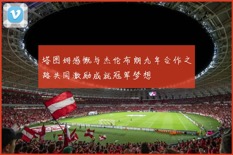 塔图姆感慨与杰伦布朗九年合作之路共同激励成就冠军梦想