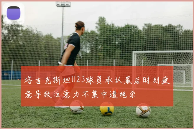 塔吉克斯坦U23球员承认最后时刻疲惫导致注意力不集中遭绝杀