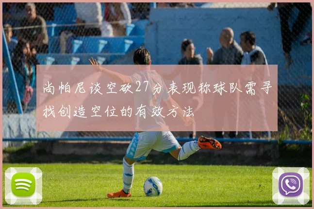 尚帕尼谈空砍27分表现称球队需寻找创造空位的有效方法