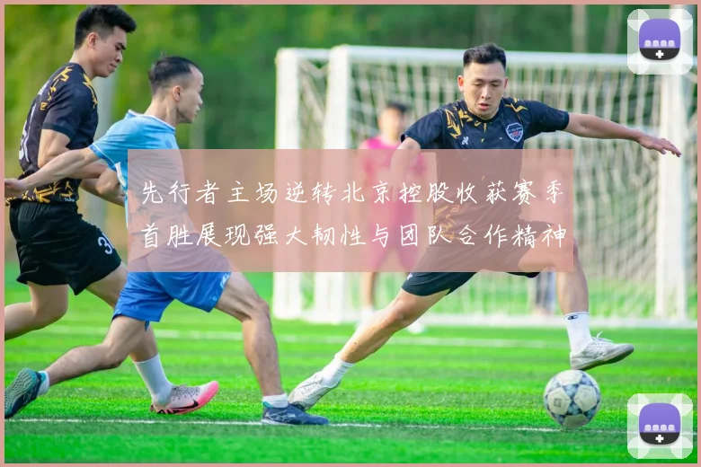 先行者主场逆转北京控股收获赛季首胜展现强大韧性与团队合作精神
