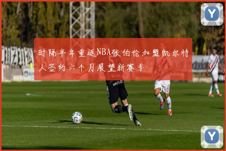 时隔半年重返NBA张伯伦加盟凯尔特人签约六个月展望新赛季