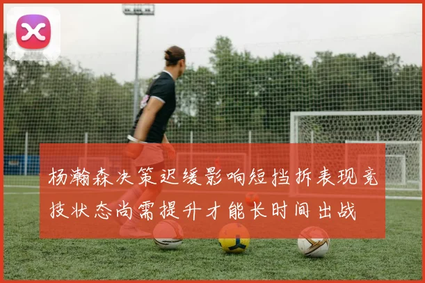 杨瀚森决策迟缓影响短挡拆表现竞技状态尚需提升才能长时间出战