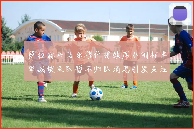 萨拉赫和马尔穆什将缺席非洲杯季军战埃及队暂不归队消息引发关注