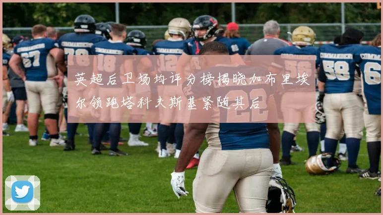 英超后卫场均评分榜揭晓加布里埃尔领跑塔科夫斯基紧随其后