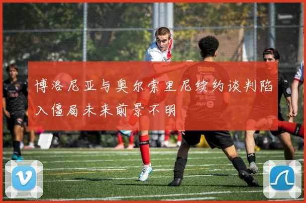 博洛尼亚与奥尔索里尼续约谈判陷入僵局未来前景不明