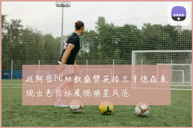 迈阿密FC助教盛赞英格兰亨德森表现出色贝林展现明星风范