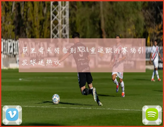 萨里奇或将告别NBA重返欧洲赛场引发球迷热议