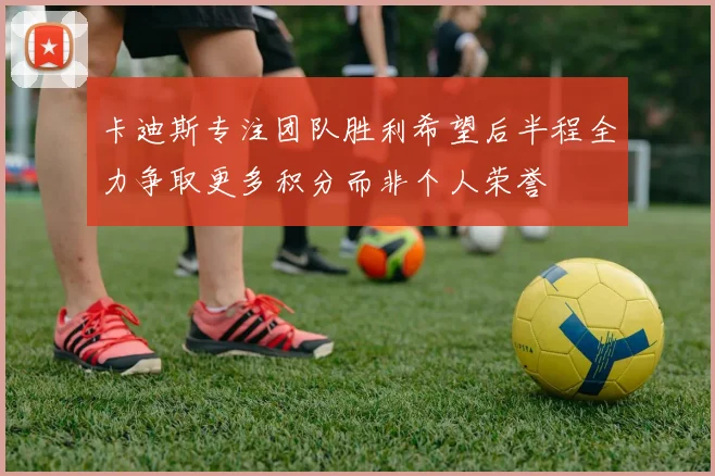 卡迪斯专注团队胜利希望后半程全力争取更多积分而非个人荣誉