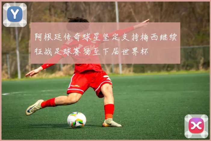 阿根廷传奇球星坚定支持梅西继续征战足球赛场至下届世界杯