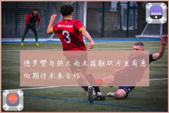 德罗赞与热火尚未接触双方互有意向期待未来合作