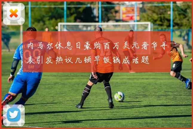 内马尔休息日豪购百万美元奢华手表引发热议几顿早饭钱成话题