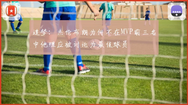 追梦：杰伦布朗为何不在MVP前三名中他理应被讨论为最佳球员