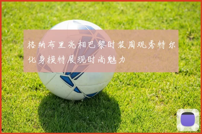 格纳布里亮相巴黎时装周观秀特尔化身模特展现时尚魅力