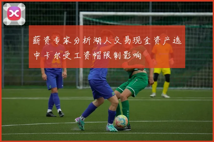 薪资专家分析湖人交易现金资产选中卡尔受工资帽限制影响